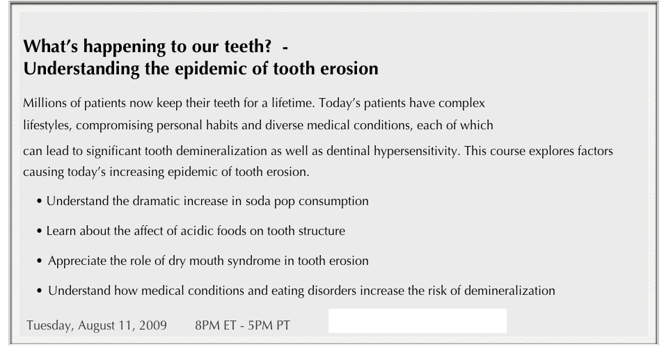 
What’s happening to our teeth?  - 
Understanding the epidemic of tooth erosion

Millions of patients now keep their teeth for a lifetime. Today’s patients have complex 
lifestyles, compromising personal habits and diverse medical conditions, each of which 
can lead to significant tooth demineralization as well as dentinal hypersensitivity. This course explores factors causing today’s increasing epidemic of tooth erosion.
Understand the dramatic increase in soda pop consumption
Learn about the affect of acidic foods on tooth structure
•	Appreciate the role of dry mouth syndrome in tooth erosion
•	Understand how medical conditions and eating disorders increase the risk of demineralization 
 Tuesday, August 11, 2009        8PM ET - 5PM PT           espertiseinteractivelearning.com/