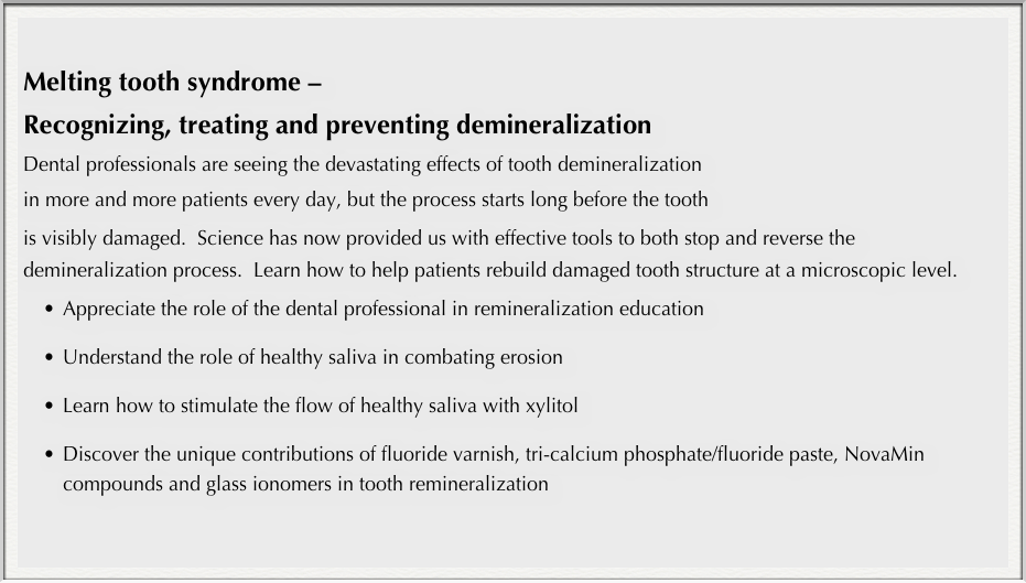 
Melting tooth syndrome – 
Recognizing, treating and preventing demineralization
Dental professionals are seeing the devastating effects of tooth demineralization 
in more and more patients every day, but the process starts long before the tooth 
is visibly damaged.  Science has now provided us with effective tools to both stop and reverse the demineralization process.  Learn how to help patients rebuild damaged tooth structure at a microscopic level.
•	Appreciate the role of the dental professional in remineralization education 

•	Understand the role of healthy saliva in combating erosion

•	Learn how to stimulate the flow of healthy saliva with xylitol

•	Discover the unique contributions of fluoride varnish, tri-calcium phosphate/fluoride paste, NovaMin compounds and glass ionomers in tooth remineralization 