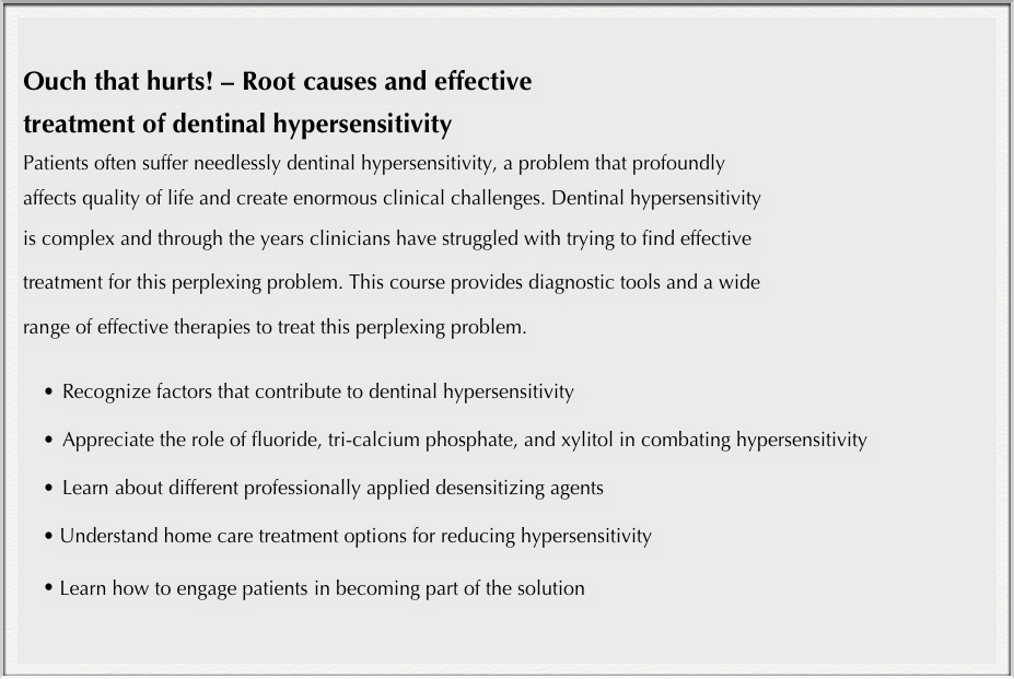 
Ouch that hurts! – Root causes and effective 
treatment of dentinal hypersensitivity
Patients often suffer needlessly dentinal hypersensitivity, a problem that profoundly 
affects quality of life and create enormous clinical challenges. Dentinal hypersensitivity 
is complex and through the years clinicians have struggled with trying to find effective 
treatment for this perplexing problem. This course provides diagnostic tools and a wide 
range of effective therapies to treat this perplexing problem.

•	Recognize factors that contribute to dentinal hypersensitivity

•	Appreciate the role of fluoride, tri-calcium phosphate, and xylitol in combating hypersensitivity

•	Learn about different professionally applied desensitizing agents

Understand home care treatment options for reducing hypersensitivity 

Learn how to engage patients in becoming part of the solution 
