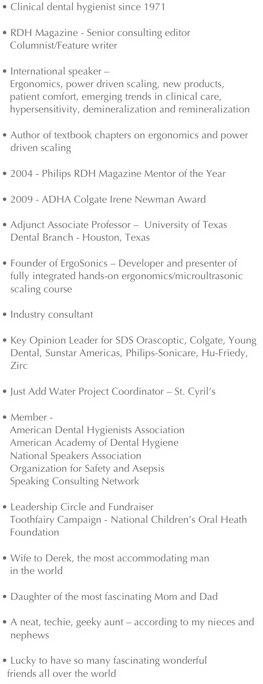  Clinical dental hygienist since 1971 

 RDH Magazine - Senior consulting editor
   Columnist/Feature writerInternational speaker – 
   Ergonomics, power driven scaling, new products,   
   patient comfort, emerging trends in clinical care, 
   hypersensitivity, demineralization and remineralizationAuthor of textbook chapters on ergonomics and power driven scaling2004 - Philips RDH Magazine Mentor of the Year
2009 - ADHA Colgate Irene Newman Award

Adjunct Associate Professor –  University of Texas Dental Branch - Houston, TexasFounder of ErgoSonics – Developer and presenter of fully integrated hands-on ergonomics/microultrasonic scaling course• Industry consultantKey Opinion Leader for SDS Orascoptic, Colgate, Young Dental, Sunstar Americas, Philips-Sonicare, Hu-Friedy, ZircJust Add Water Project Coordinator – St. Cyril’sMember - 
   American Dental Hygienists Association 
   American Academy of Dental Hygiene  
   National Speakers Association
   Organization for Safety and Asepsis
   Speaking Consulting NetworkLeadership Circle and Fundraiser 
   Toothfairy Campaign - National Children’s Oral Heath 
   FoundationWife to Derek, the most accommodating man 
   in the worldDaughter of the most fascinating Mom and DadA neat, techie, geeky aunt – according to my nieces and nephewsLucky to have so many fascinating wonderful 
  friends all over the world