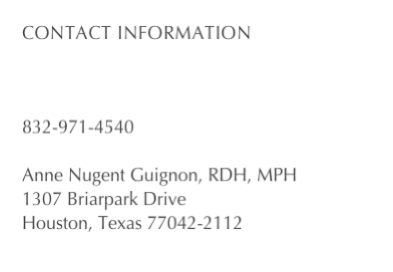 Contact information

anne@anneguignon.com

832-971-4540

Anne Nugent Guignon, RDH, MPH
1307 Briarpark Drive
Houston, Texas 77042-2112