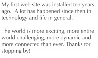 My first web site was installed ten years ago.  A lot has happened since then in technology and life in general.  

The world is more exciting, more entire world challenging, more dynamic and more connected than ever. Thanks for stopping by!